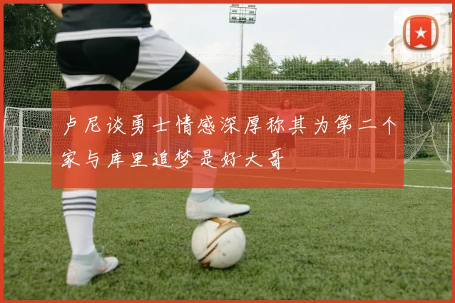 卢尼谈勇士情感深厚称其为第二个家与库里追梦是好大哥