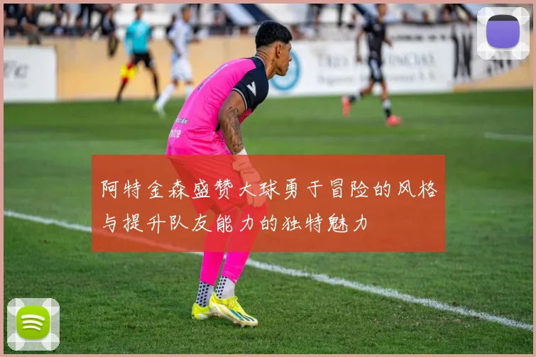 阿特金森盛赞大球勇于冒险的风格与提升队友能力的独特魅力