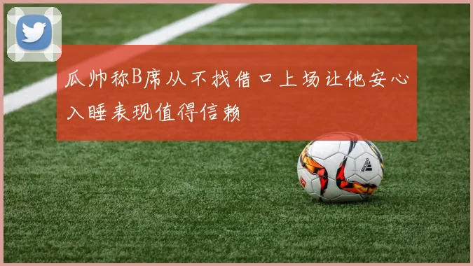 瓜帅称B席从不找借口上场让他安心入睡表现值得信赖