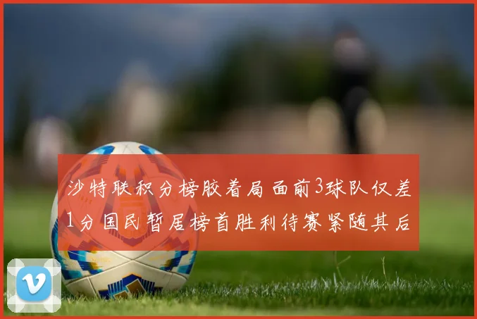 沙特联积分榜胶着局面前3球队仅差1分国民暂居榜首胜利待赛紧随其后