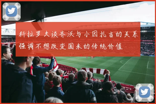 科拉罗夫谈齐沃与小因扎吉的关系强调不想改变国米的传统价值