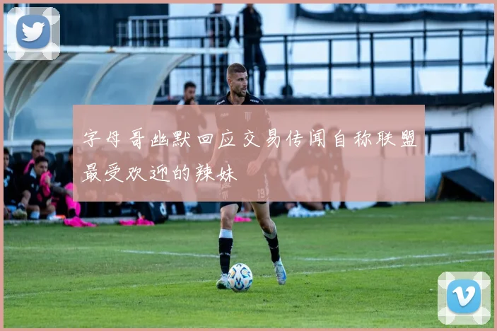 字母哥幽默回应交易传闻自称联盟最受欢迎的辣妹