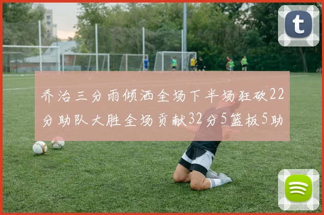 乔治三分雨倾洒全场下半场狂砍22分助队大胜全场贡献32分5篮板5助攻