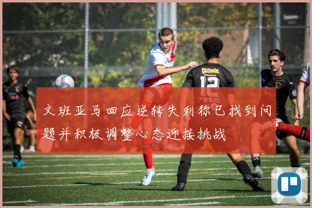 文班亚马回应逆转失利称已找到问题并积极调整心态迎接挑战