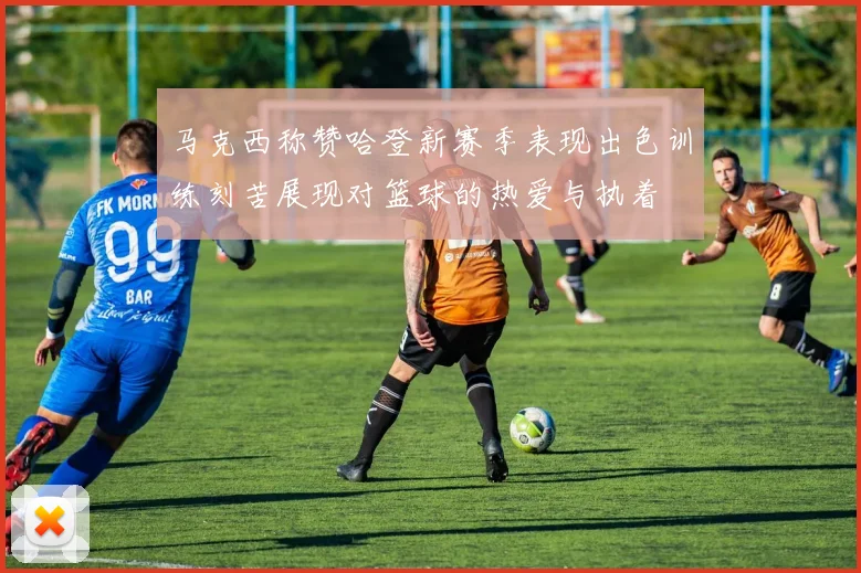 马克西称赞哈登新赛季表现出色训练刻苦展现对篮球的热爱与执着