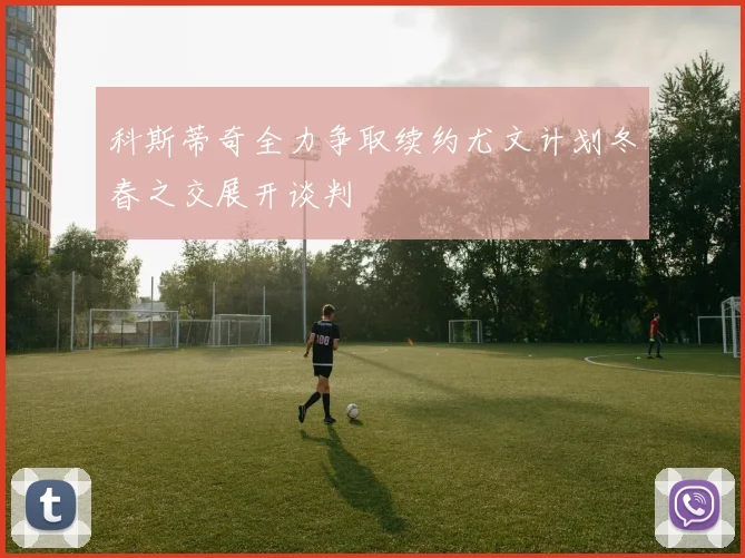 科斯蒂奇全力争取续约尤文计划冬春之交展开谈判