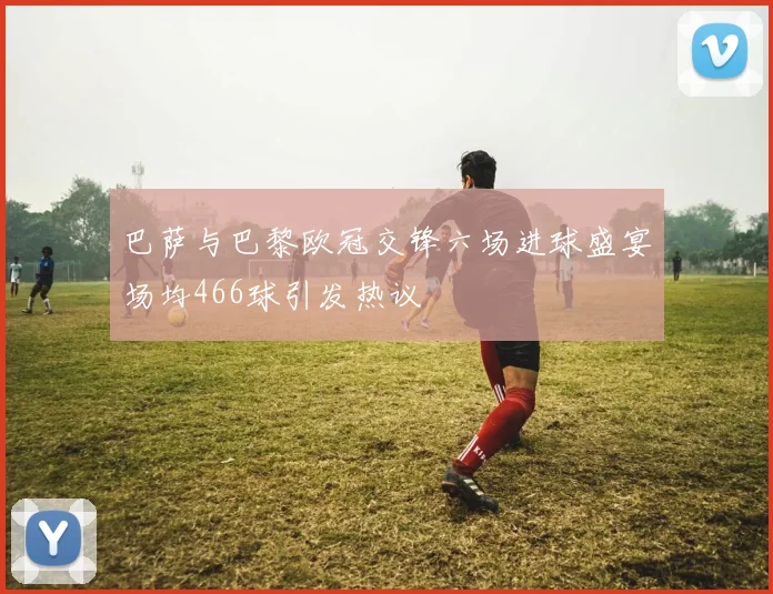巴萨与巴黎欧冠交锋六场进球盛宴场均466球引发热议