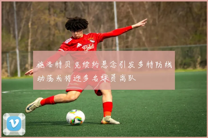 施洛特贝克续约悬念引发多特防线动荡或将迎多名球员离队