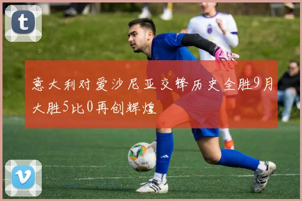 意大利对爱沙尼亚交锋历史全胜9月大胜5比0再创辉煌