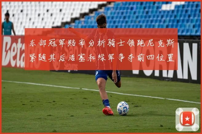 东部冠军赔率分析骑士领跑尼克斯紧随其后活塞和绿军争夺前四位置