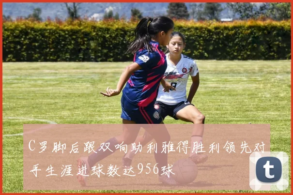 C罗脚后跟双响助利雅得胜利领先对手生涯进球数达956球