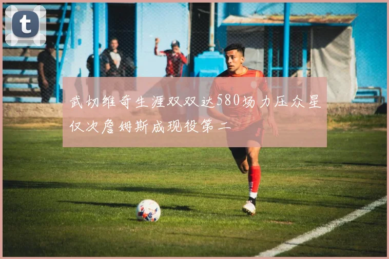 武切维奇生涯双双达580场力压众星仅次詹姆斯成现役第二