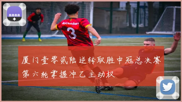 厦门壹零贰陆逆转取胜中冠总决赛第六轮掌握冲乙主动权