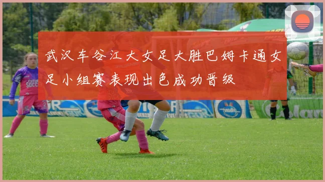 武汉车谷江大女足大胜巴姆卡通女足小组赛表现出色成功晋级
