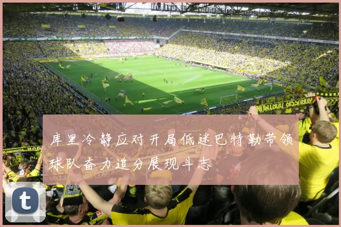 库里冷静应对开局低迷巴特勒带领球队奋力追分展现斗志