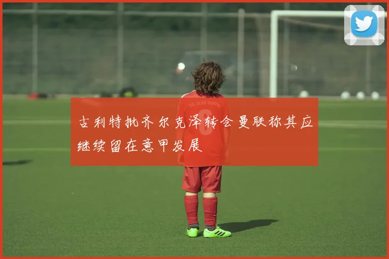 古利特批齐尔克泽转会曼联称其应继续留在意甲发展