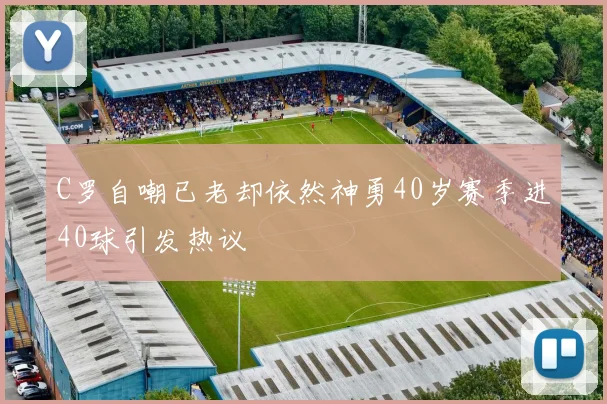 C罗自嘲已老却依然神勇40岁赛季进40球引发热议