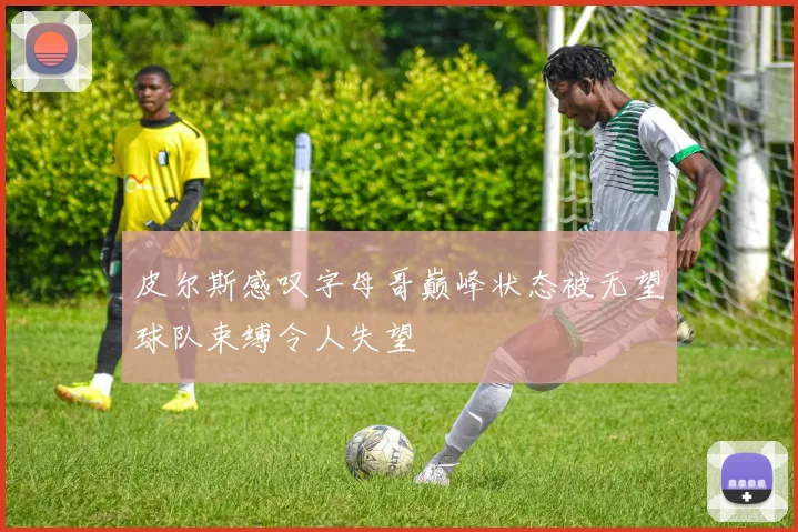 皮尔斯感叹字母哥巅峰状态被无望球队束缚令人失望