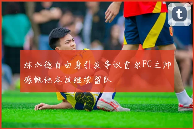 林加德自由身引发争议首尔FC主帅感慨他本该继续留队