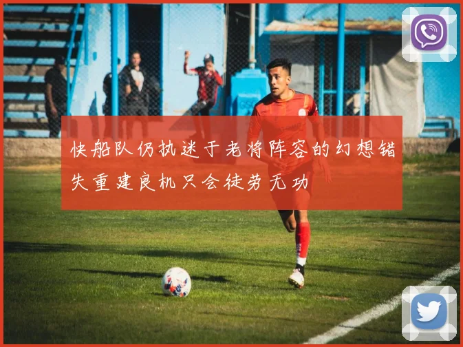 快船队仍执迷于老将阵容的幻想错失重建良机只会徒劳无功