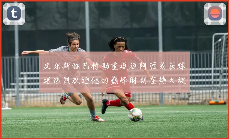 皮尔斯称巴特勒重返迈阿密或获球迷热烈欢迎他的巅峰时刻在热火绽放