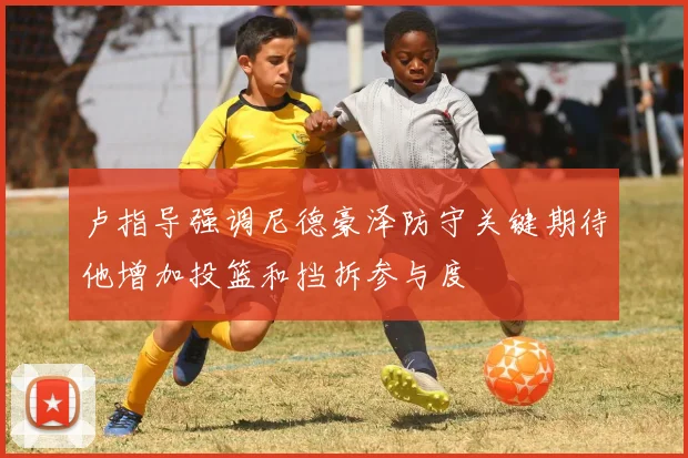 卢指导强调尼德豪泽防守关键期待他增加投篮和挡拆参与度