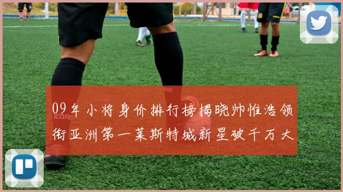 09年小将身价排行榜揭晓帅惟浩领衔亚洲第一莱斯特城新星破千万大关
