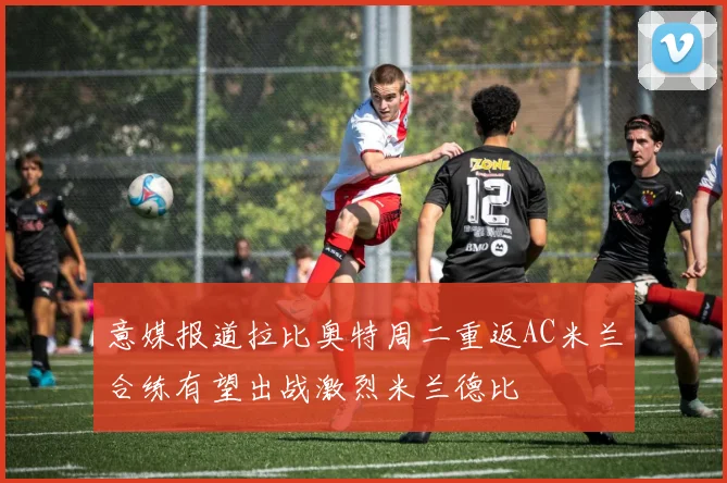 意媒报道拉比奥特周二重返AC米兰合练有望出战激烈米兰德比