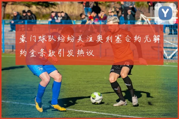 豪门球队纷纷关注奥利塞合约无解约金条款引发热议