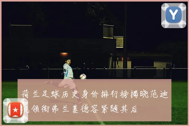荷兰足球历史身价排行榜揭晓范迪克领衔弗兰基德容紧随其后
