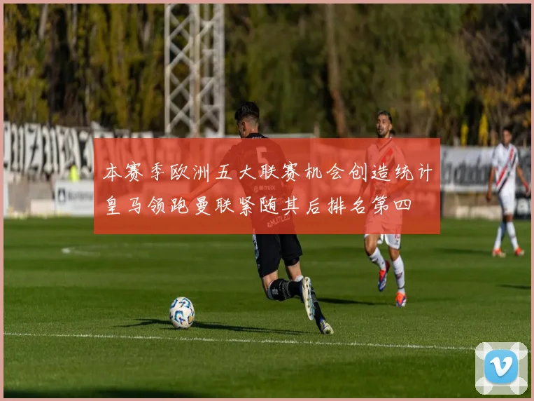 本赛季欧洲五大联赛机会创造统计皇马领跑曼联紧随其后排名第四