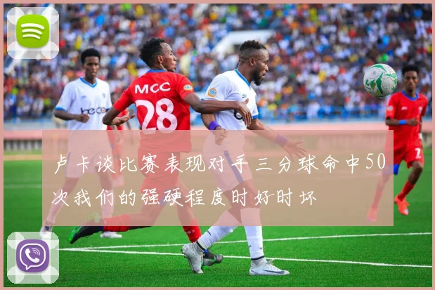 卢卡谈比赛表现对手三分球命中50次我们的强硬程度时好时坏