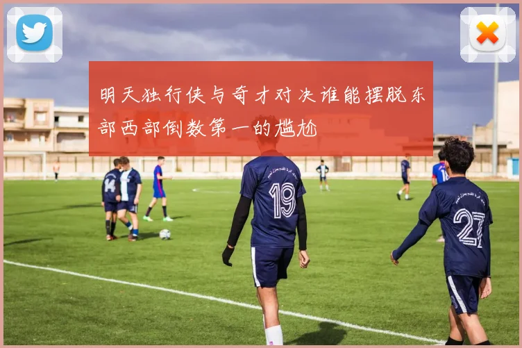 明天独行侠与奇才对决谁能摆脱东部西部倒数第一的尴尬