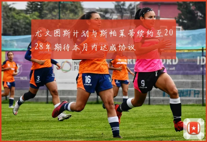 尤文图斯计划与斯帕莱蒂续约至2028年期待本月内达成协议