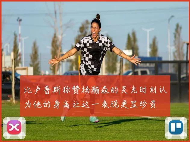 比卢普斯称赞杨瀚森的灵光时刻认为他的身高让这一表现更显珍贵