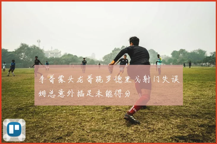 李哥蒙头龙哥跪罗德里戈射门失误姆总意外插足未能得分