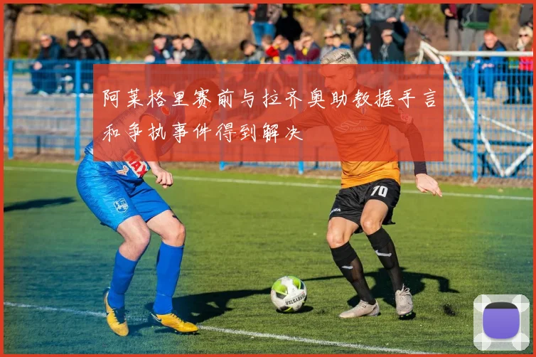 阿莱格里赛前与拉齐奥助教握手言和争执事件得到解决