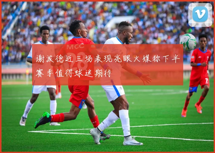 谢泼德近三场表现亮眼火媒称下半赛季值得球迷期待
