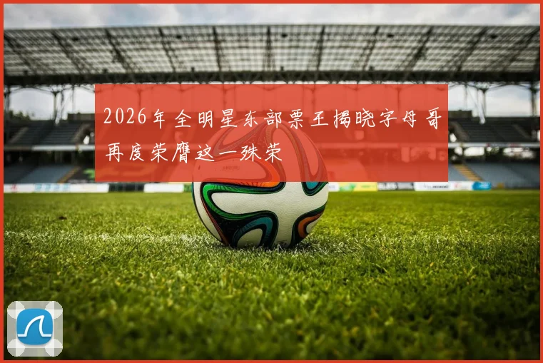 2026年全明星东部票王揭晓字母哥再度荣膺这一殊荣