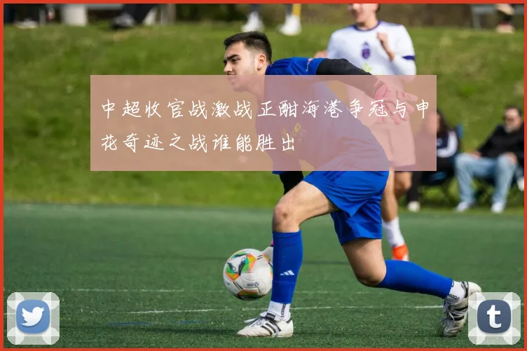 中超收官战激战正酣海港争冠与申花奇迹之战谁能胜出
